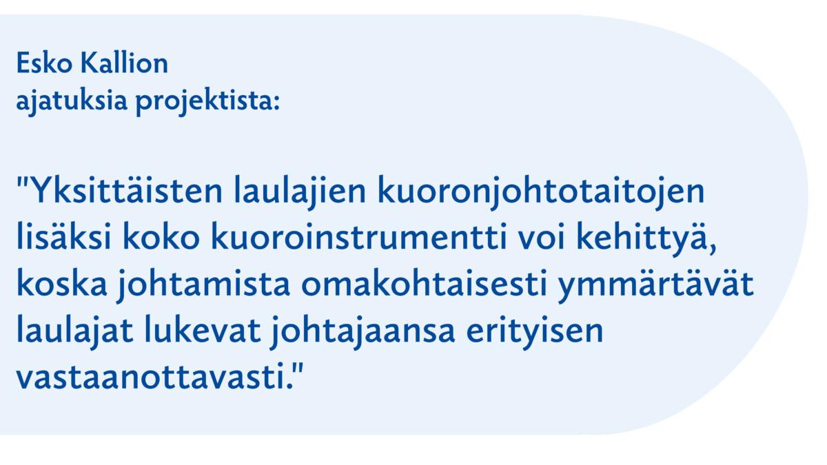 Esko Kallion ajatuksia projektista:

"Yksittäisten laulajien kuoronjohtotaitojen lisäksi koko kuoroinstrumentti voi kehittyä, koska johtamista omakohtaisesti ymmärtävät laulajat lukevat johtajaansa erityisen vastaanottavasti."
